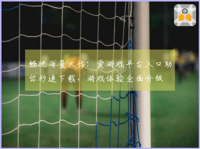 畅玩海量大作：爱游戏平台入口助你秒速下载，游戏体验全面升级