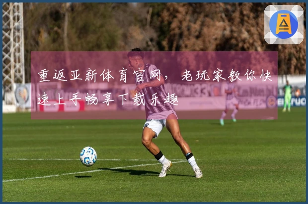 重返亚新体育官网，老玩家教你快速上手畅享下载乐趣