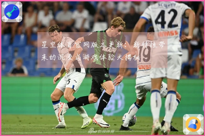 星空体育官网版本更新：新特性带来的沉浸式游戏体验大揭秘