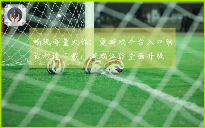 畅玩海量大作：爱游戏平台入口助你秒速下载，游戏体验全面升级