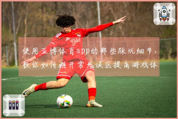 使用亚博体育app的那些踩坑细节，教你如何避开常见误区提高游戏体验