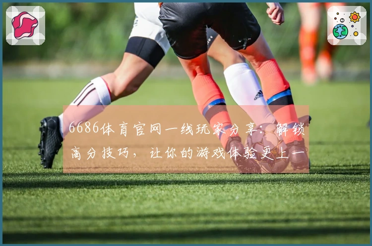 6686体育官网一线玩家分享：解锁高分技巧，让你的游戏体验更上一层楼