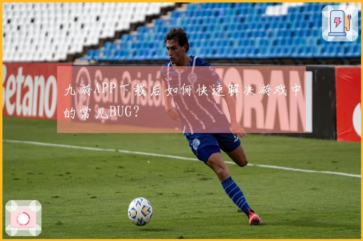 九游APP下载后如何快速解决游戏中的常见BUG？
