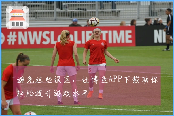 避免这些误区，让博鱼APP下载助你轻松提升游戏水平