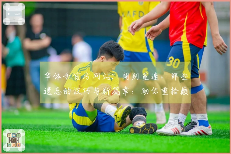 华体会官方网站：阔别重逢，那些遗忘的技巧与新篇章，助你重拾巅峰手感